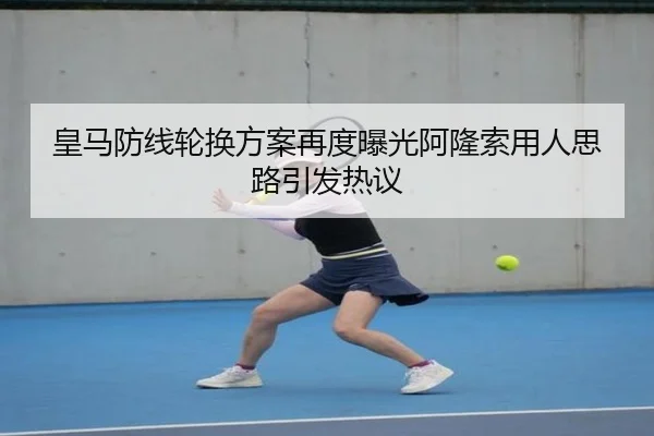 皇马防线轮换方案再度曝光阿隆索用人思路引发热议