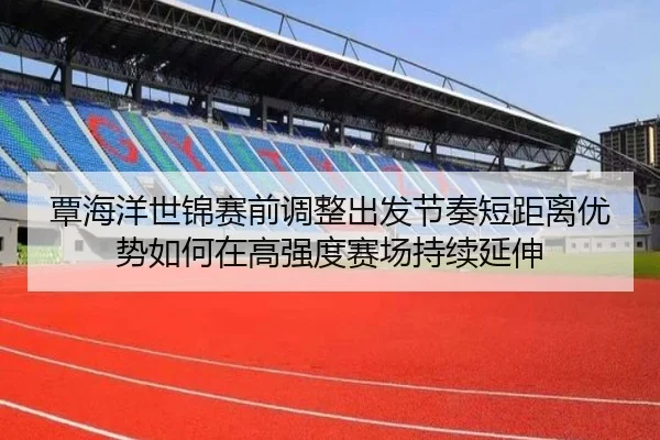 覃海洋世锦赛前调整出发节奏短距离优势如何在高强度赛场持续延伸