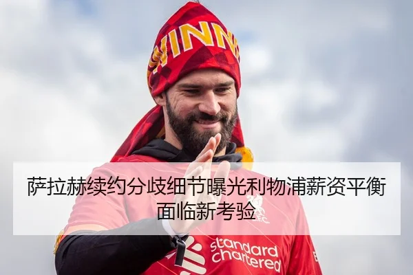 萨拉赫续约分歧细节曝光利物浦薪资平衡面临新考验