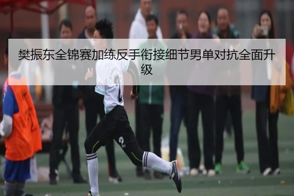 樊振东全锦赛加练反手衔接细节男单对抗全面升级