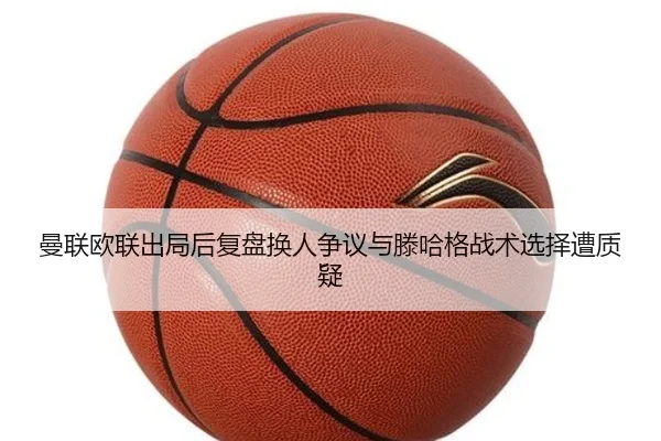 曼联欧联出局后复盘换人争议与滕哈格战术选择遭质疑
